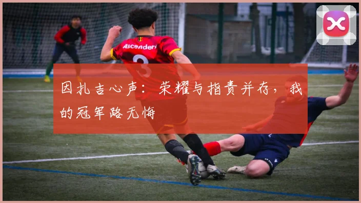 因扎吉心声：荣耀与指责并存，我的冠军路无悔