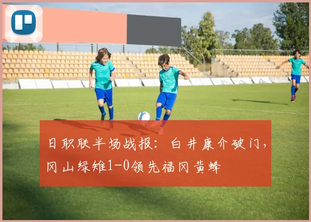 日职联半场战报：白井康介破门，冈山绿雉1-0领先福冈黄蜂