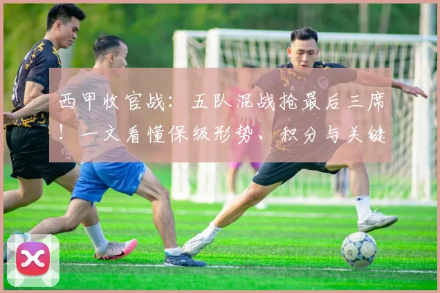 西甲收官战：五队混战抢最后三席！一文看懂保级形势、积分与关键对决