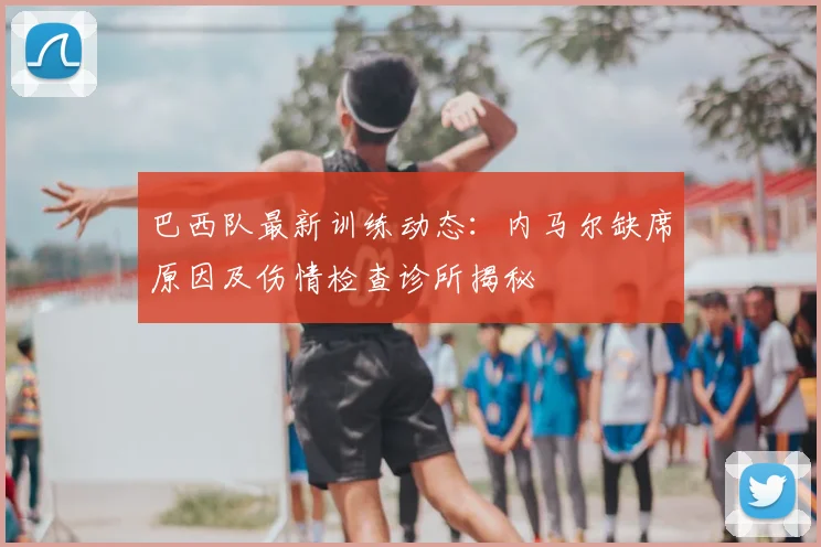 巴西队最新训练动态:内马尔缺席原因及伤情检查诊所揭秘