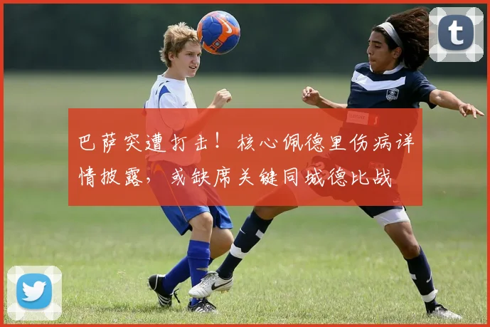 巴萨突遭打击！核心佩德里伤病详情披露，或缺席关键同城德比战