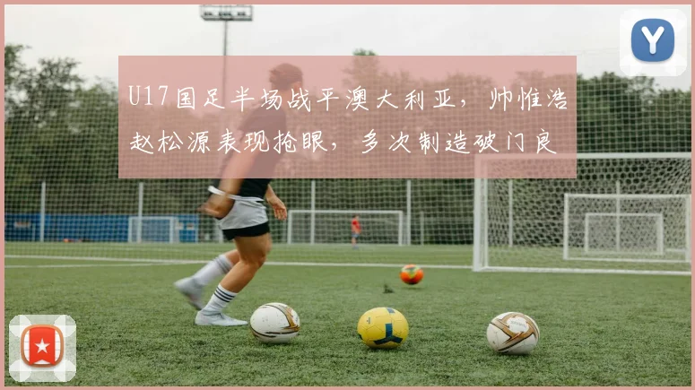 U17国足半场战平澳大利亚，帅惟浩赵松源表现抢眼，多次制造破门良机