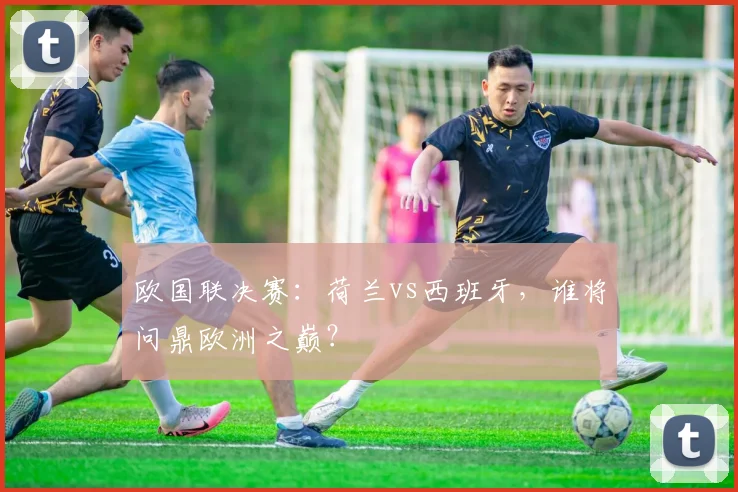 欧国联决赛:荷兰vs西班牙,谁将问鼎欧洲之巅?