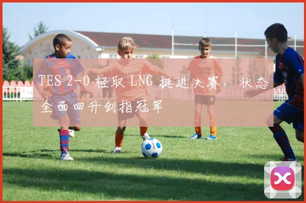 TES 2-0 轻取 LNG 挺进决赛，状态全面回升剑指冠军