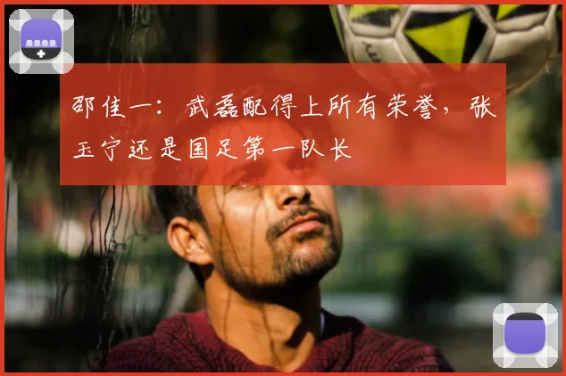 邵佳一：武磊配得上所有荣誉，张玉宁还是国足第一队长