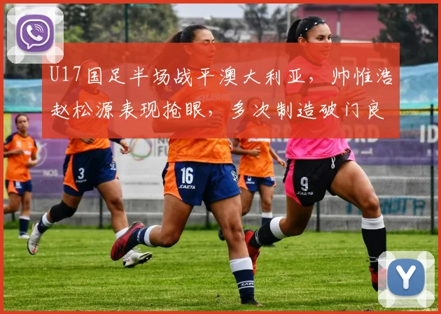 U17国足半场战平澳大利亚，帅惟浩赵松源表现抢眼，多次制造破门良机
