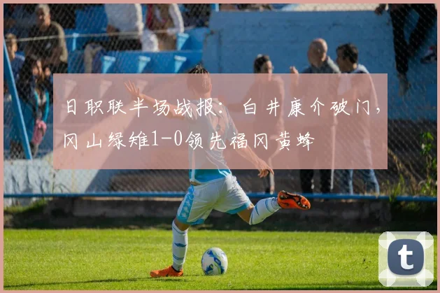 日职联半场战报：白井康介破门，冈山绿雉1-0领先福冈黄蜂