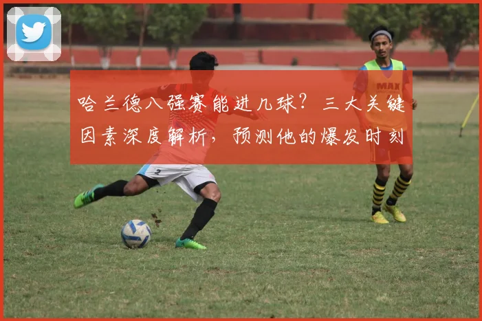 哈兰德八强赛能进几球?三大关键因素深度解析,预测他的爆发时刻
